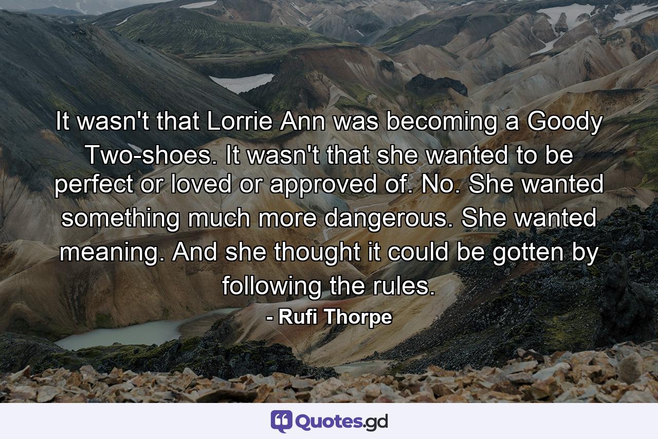 It wasn't that Lorrie Ann was becoming a Goody Two-shoes. It wasn't that she wanted to be perfect or loved or approved of. No. She wanted something much more dangerous. She wanted meaning. And she thought it could be gotten by following the rules. - Quote by Rufi Thorpe