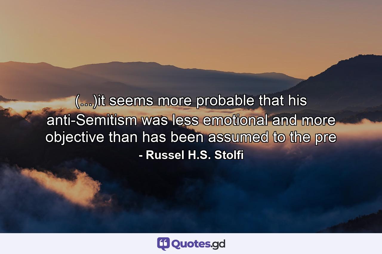 (...)it seems more probable that his anti-Semitism was less emotional and more objective than has been assumed to the pre - Quote by Russel H.S. Stolfi