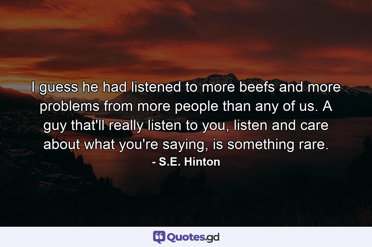 I guess he had listened to more beefs and more problems from more people than any of us. A guy that'll really listen to you, listen and care about what you're saying, is something rare. - Quote by S.E. Hinton