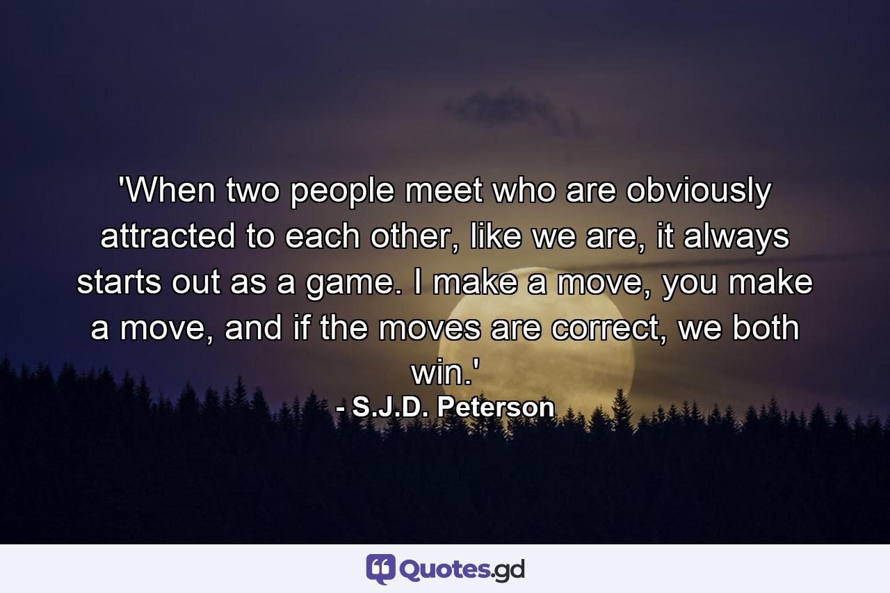 'When two people meet who are obviously attracted to each other, like we are, it always starts out as a game. I make a move, you make a move, and if the moves are correct, we both win.' - Quote by S.J.D. Peterson