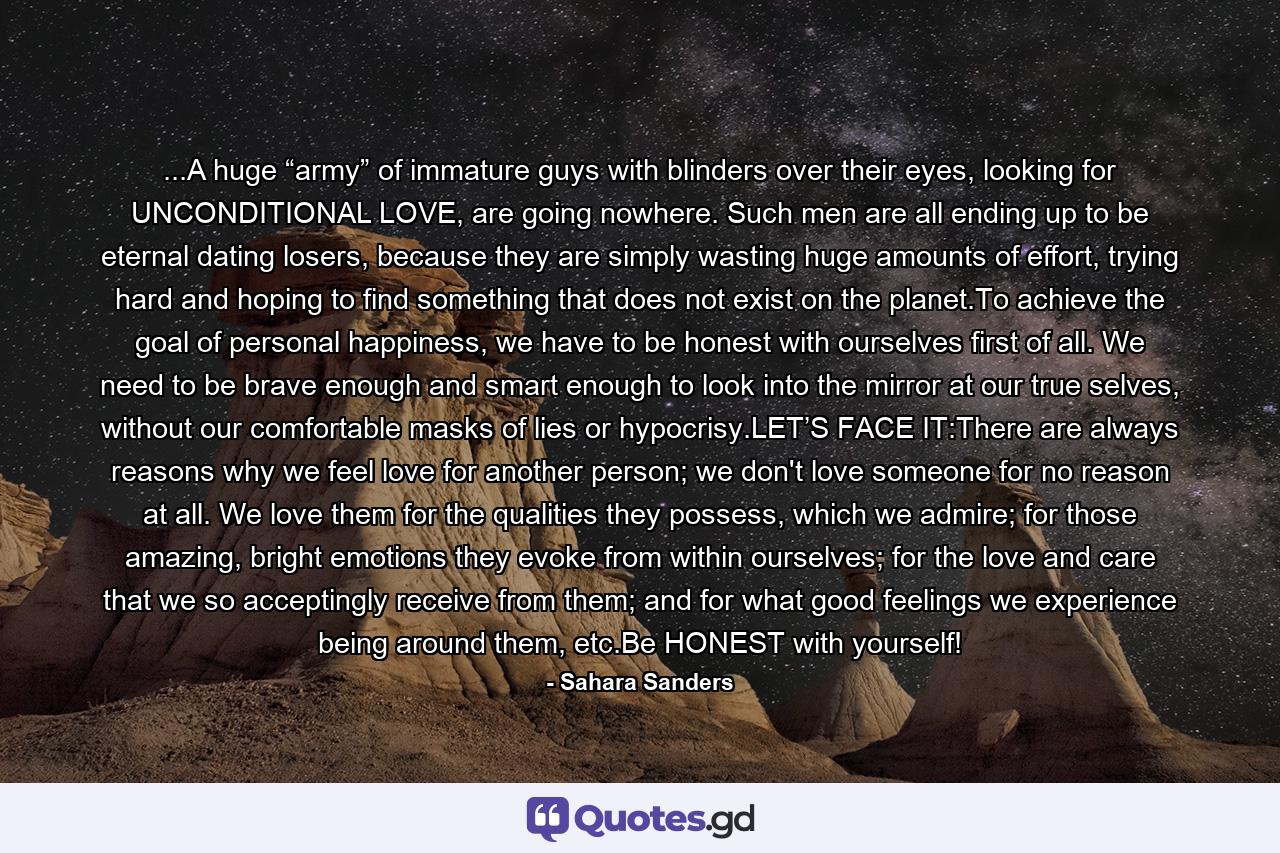 ...A huge “army” of immature guys with blinders over their eyes, looking for UNCONDITIONAL LOVE, are going nowhere. Such men are all ending up to be eternal dating losers, because they are simply wasting huge amounts of effort, trying hard and hoping to find something that does not exist on the planet.To achieve the goal of personal happiness, we have to be honest with ourselves first of all. We need to be brave enough and smart enough to look into the mirror at our true selves, without our comfortable masks of lies or hypocrisy.LET’S FACE IT:There are always reasons why we feel love for another person; we don't love someone for no reason at all. We love them for the qualities they possess, which we admire; for those amazing, bright emotions they evoke from within ourselves; for the love and care that we so acceptingly receive from them; and for what good feelings we experience being around them, etc.Be HONEST with yourself! - Quote by Sahara Sanders