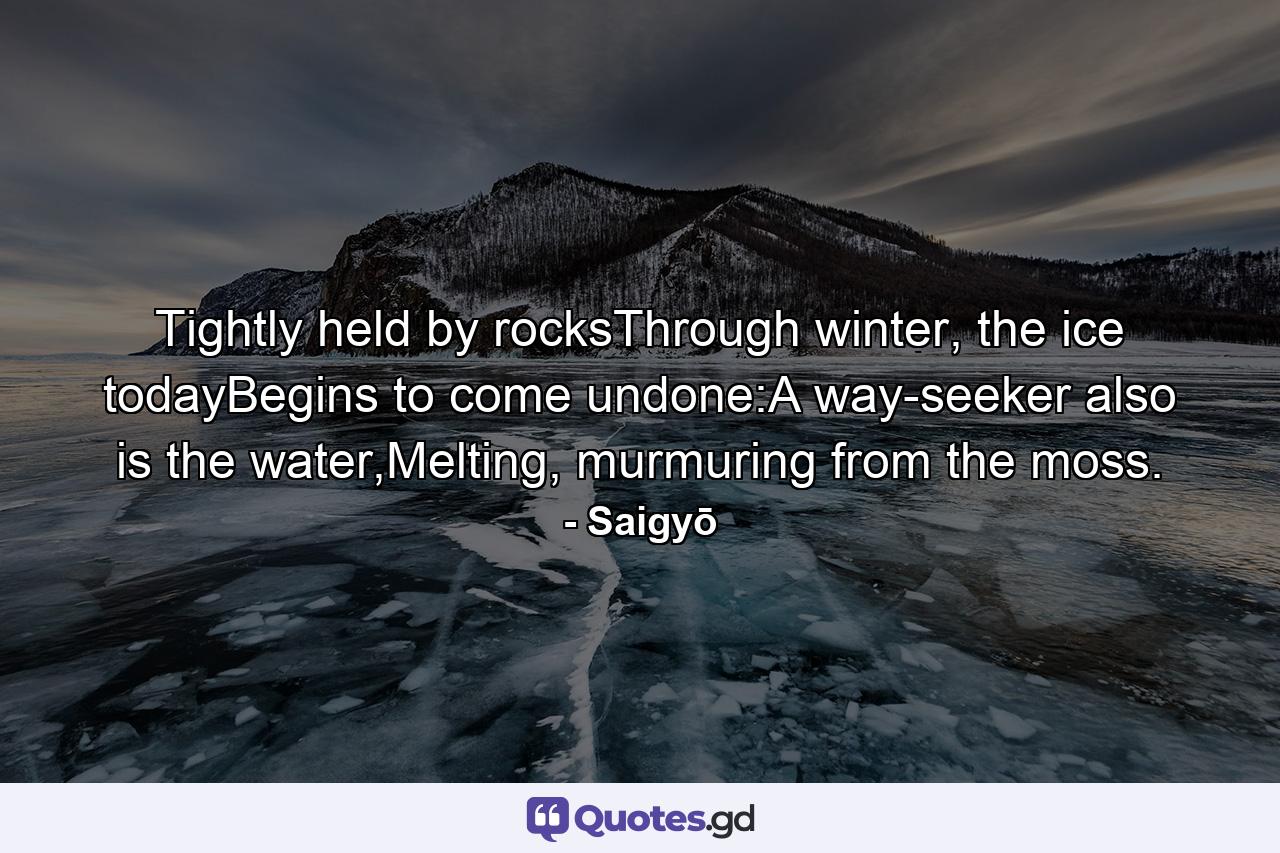 Tightly held by rocksThrough winter, the ice todayBegins to come undone:A way-seeker also is the water,Melting, murmuring from the moss. - Quote by Saigyō