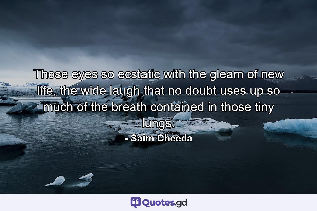 Those eyes so ecstatic with the gleam of new life, the wide laugh that no doubt uses up so much of the breath contained in those tiny lungs. - Quote by Saim Cheeda