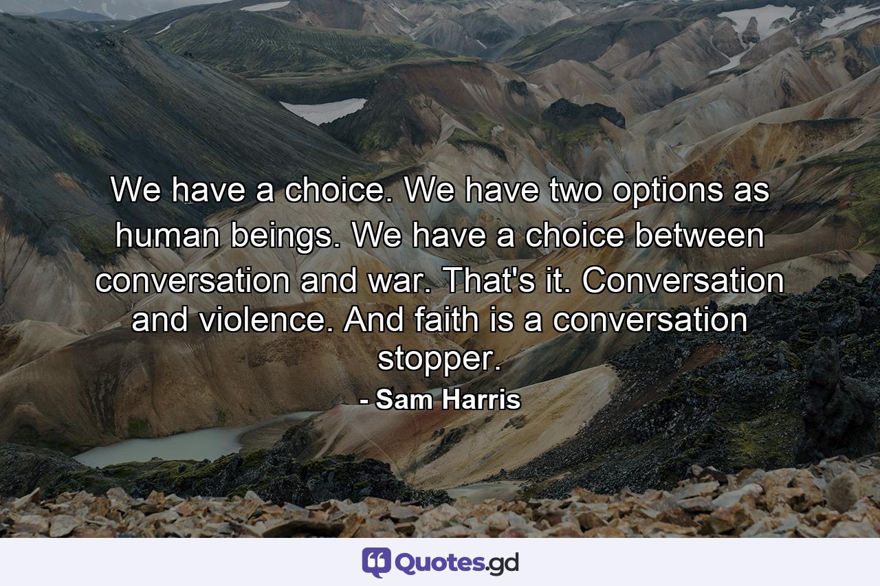 We have a choice. We have two options as human beings. We have a choice between conversation and war. That's it. Conversation and violence. And faith is a conversation stopper. - Quote by Sam Harris