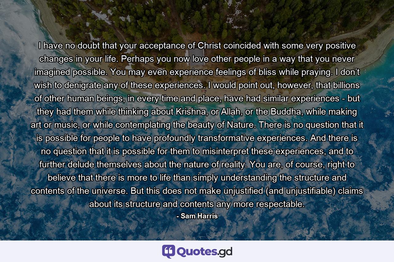 I have no doubt that your acceptance of Christ coincided with some very positive changes in your life. Perhaps you now love other people in a way that you never imagined possible. You may even experience feelings of bliss while praying. I don’t wish to denigrate any of these experiences. I would point out, however, that billions of other human beings, in every time and place, have had similar experiences - but they had them while thinking about Krishna, or Allah, or the Buddha, while making art or music, or while contemplating the beauty of Nature. There is no question that it is possible for people to have profoundly transformative experiences. And there is no question that it is possible for them to misinterpret these experiences, and to further delude themselves about the nature of reality. You are, of course, right to believe that there is more to life than simply understanding the structure and contents of the universe. But this does not make unjustified (and unjustifiable) claims about its structure and contents any more respectable. - Quote by Sam Harris