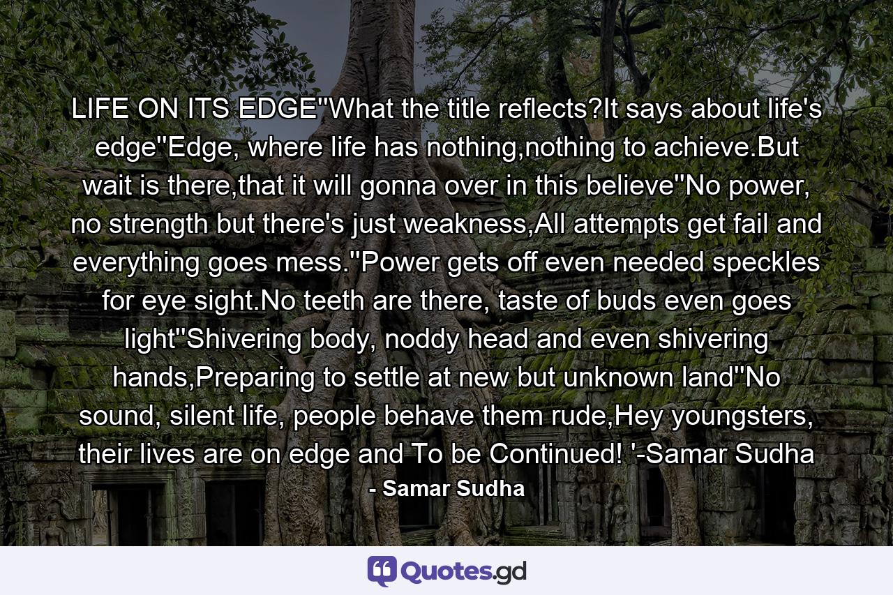 LIFE ON ITS EDGE''What the title reflects?It says about life's edge''Edge, where life has nothing,nothing to achieve.But wait is there,that it will gonna over in this believe''No power, no strength but there's just weakness,All attempts get fail and everything goes mess.''Power gets off even needed speckles for eye sight.No teeth are there, taste of buds even goes light''Shivering body, noddy head and even shivering hands,Preparing to settle at new but unknown land''No sound, silent life, people behave them rude,Hey youngsters, their lives are on edge and To be Continued! '-Samar Sudha - Quote by Samar Sudha