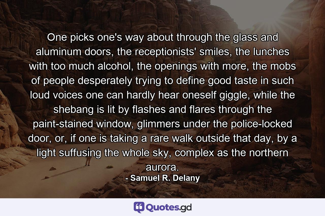 One picks one's way about through the glass and aluminum doors, the receptionists' smiles, the lunches with too much alcohol, the openings with more, the mobs of people desperately trying to define good taste in such loud voices one can hardly hear oneself giggle, while the shebang is lit by flashes and flares through the paint-stained window, glimmers under the police-locked door, or, if one is taking a rare walk outside that day, by a light suffusing the whole sky, complex as the northern aurora. - Quote by Samuel R. Delany