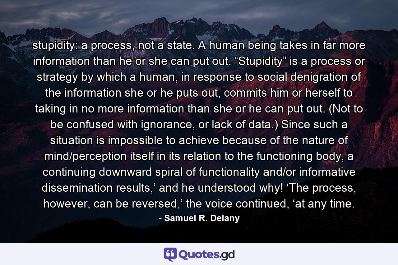 stupidity: a process, not a state. A human being takes in far more information than he or she can put out. “Stupidity” is a process or strategy by which a human, in response to social denigration of the information she or he puts out, commits him or herself to taking in no more information than she or he can put out. (Not to be confused with ignorance, or lack of data.) Since such a situation is impossible to achieve because of the nature of mind/perception itself in its relation to the functioning body, a continuing downward spiral of functionality and/or informative dissemination results,’ and he understood why! ‘The process, however, can be reversed,’ the voice continued, ‘at any time. - Quote by Samuel R. Delany