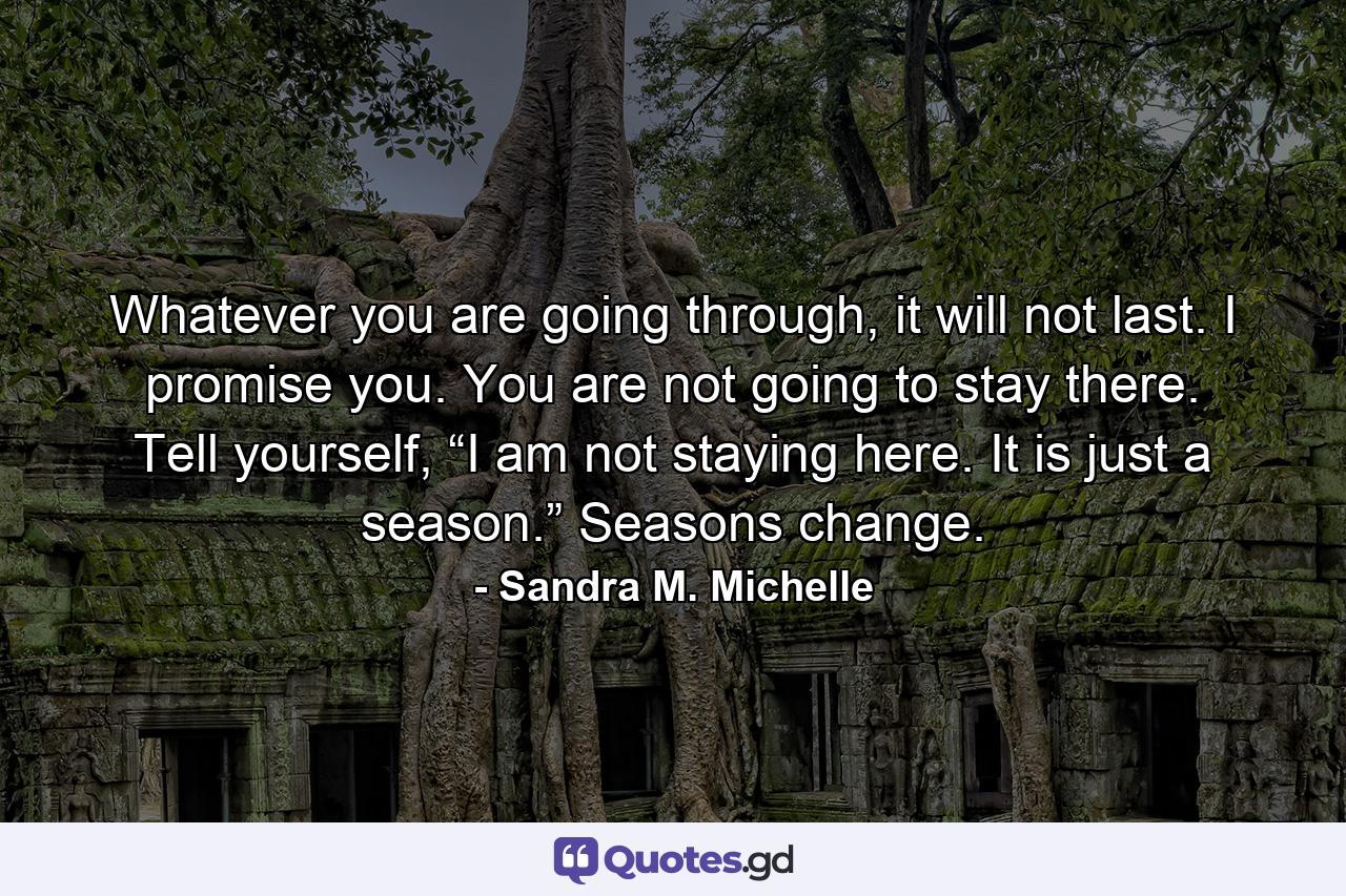 Whatever you are going through, it will not last. I promise you. You are not going to stay there. Tell yourself, “I am not staying here. It is just a season.” Seasons change. - Quote by Sandra M. Michelle