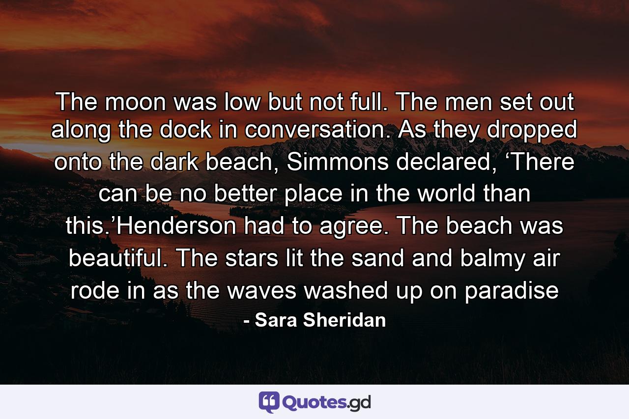 The moon was low but not full. The men set out along the dock in conversation. As they dropped onto the dark beach, Simmons declared, ‘There can be no better place in the world than this.’Henderson had to agree. The beach was beautiful. The stars lit the sand and balmy air rode in as the waves washed up on paradise - Quote by Sara Sheridan