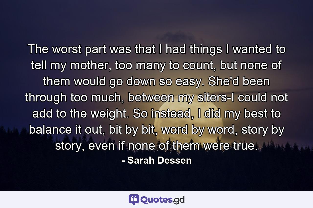 The worst part was that I had things I wanted to tell my mother, too many to count, but none of them would go down so easy. She'd been through too much, between my siters-I could not add to the weight. So instead, I did my best to balance it out, bit by bit, word by word, story by story, even if none of them were true. - Quote by Sarah Dessen