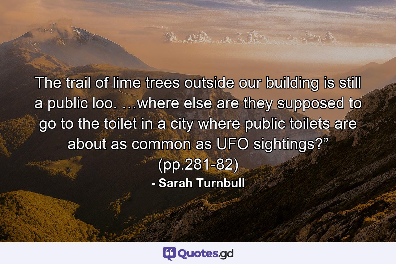 The trail of lime trees outside our building is still a public loo. …where else are they supposed to go to the toilet in a city where public toilets are about as common as UFO sightings?” (pp.281-82) - Quote by Sarah Turnbull