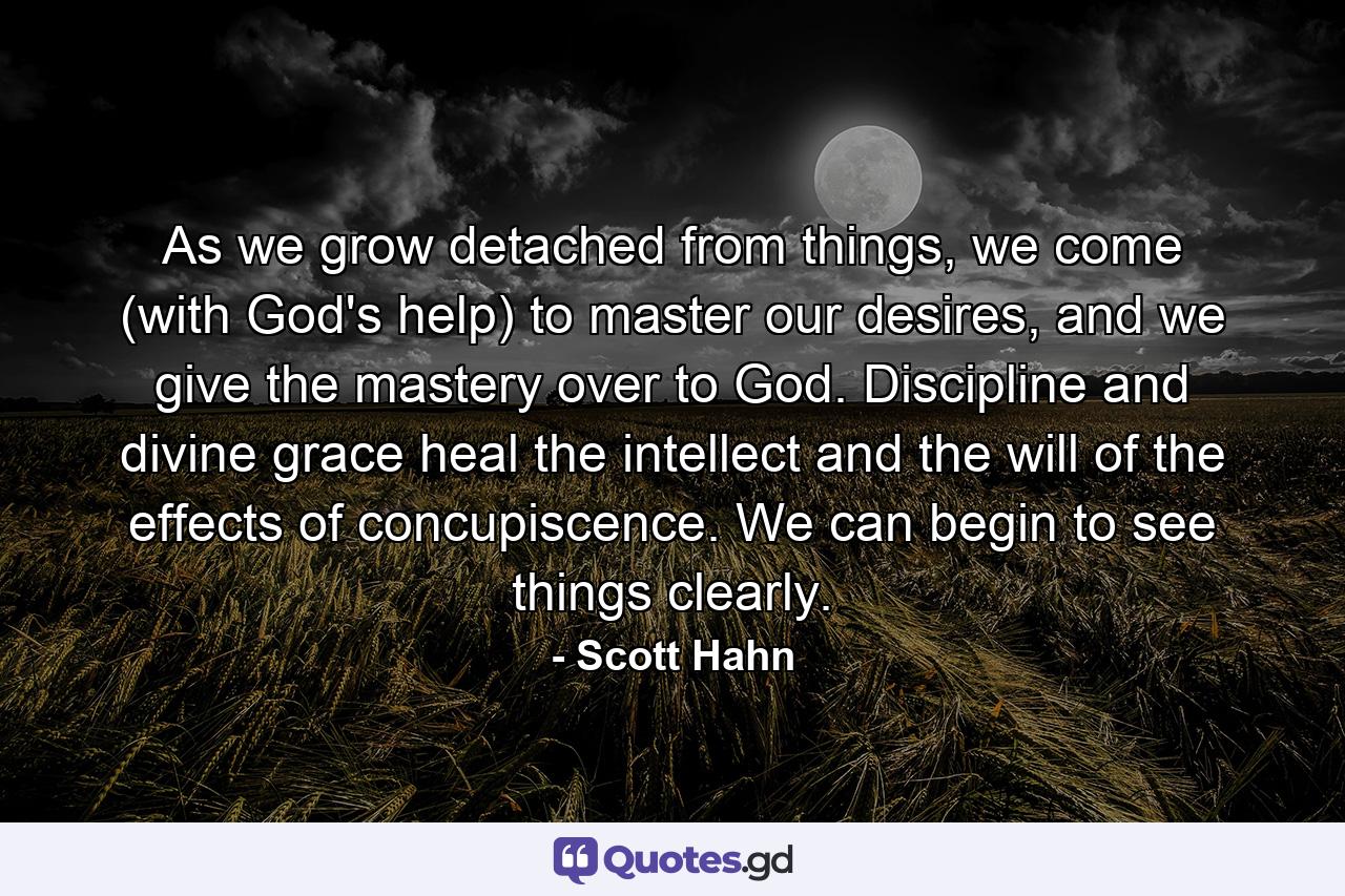 As we grow detached from things, we come (with God's help) to master our desires, and we give the mastery over to God. Discipline and divine grace heal the intellect and the will of the effects of concupiscence. We can begin to see things clearly. - Quote by Scott Hahn