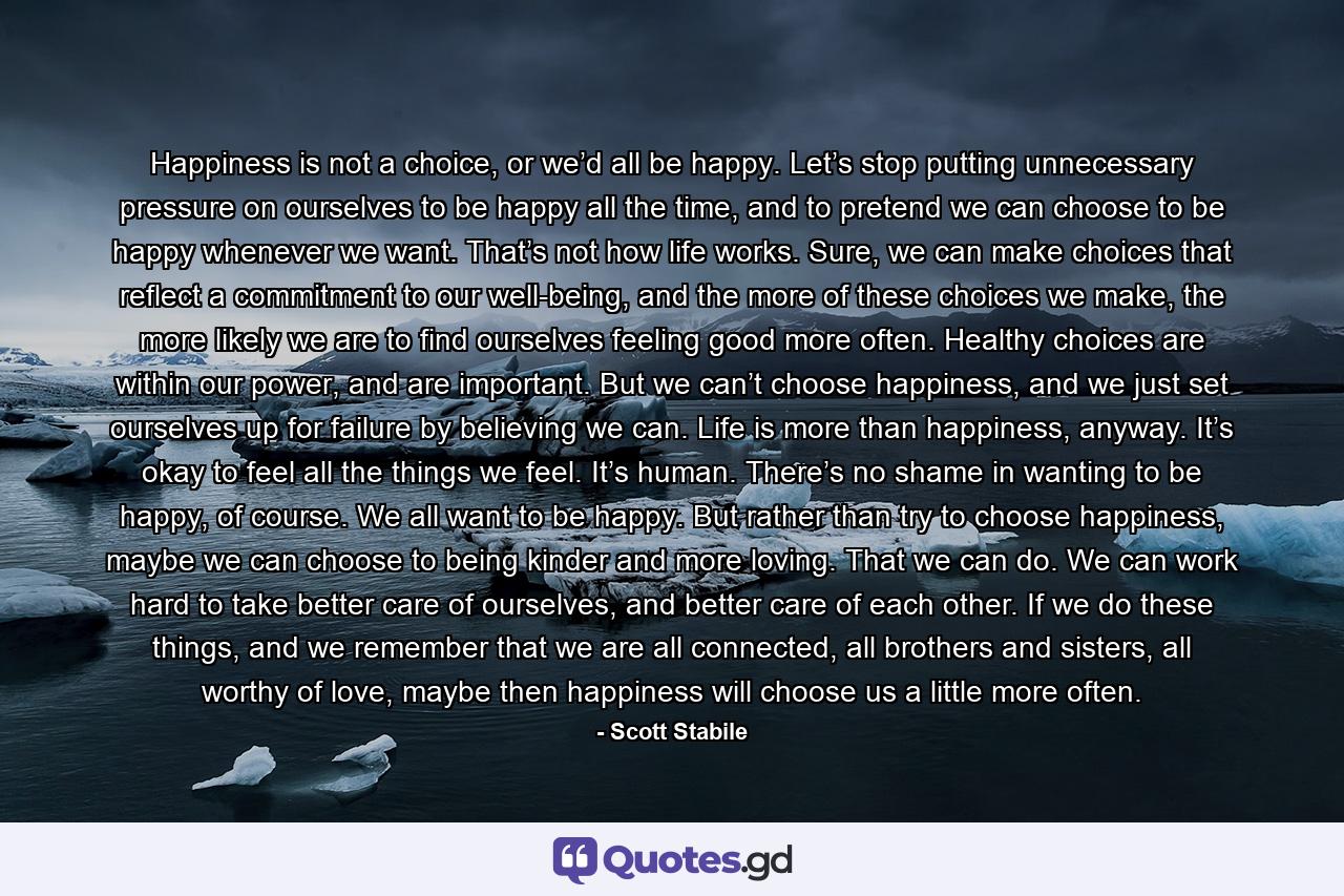 Happiness is not a choice, or we’d all be happy. Let’s stop putting unnecessary pressure on ourselves to be happy all the time, and to pretend we can choose to be happy whenever we want. That’s not how life works. Sure, we can make choices that reflect a commitment to our well-being, and the more of these choices we make, the more likely we are to find ourselves feeling good more often. Healthy choices are within our power, and are important. But we can’t choose happiness, and we just set ourselves up for failure by believing we can. Life is more than happiness, anyway. It’s okay to feel all the things we feel. It’s human. There’s no shame in wanting to be happy, of course. We all want to be happy. But rather than try to choose happiness, maybe we can choose to being kinder and more loving. That we can do. We can work hard to take better care of ourselves, and better care of each other. If we do these things, and we remember that we are all connected, all brothers and sisters, all worthy of love, maybe then happiness will choose us a little more often. - Quote by Scott Stabile