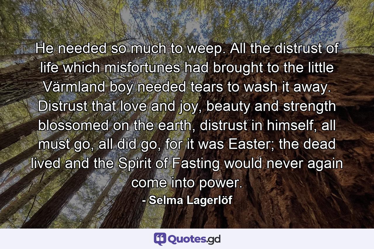 He needed so much to weep. All the distrust of life which misfortunes had brought to the little Värmland boy needed tears to wash it away. Distrust that love and joy, beauty and strength blossomed on the earth, distrust in himself, all must go, all did go, for it was Easter; the dead lived and the Spirit of Fasting would never again come into power. - Quote by Selma Lagerlöf