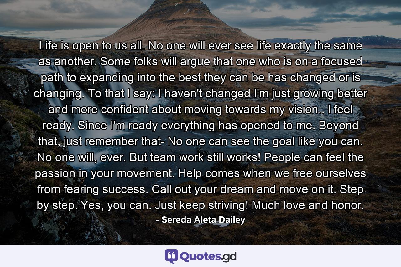 Life is open to us all. No one will ever see life exactly the same as another. Some folks will argue that one who is on a focused path to expanding into the best they can be has changed or is changing. To that I say: I haven't changed I'm just growing better and more confident about moving towards my vision.. I feel ready. Since I'm ready everything has opened to me. Beyond that, just remember that- No one can see the goal like you can. No one will, ever. But team work still works! People can feel the passion in your movement. Help comes when we free ourselves from fearing success. Call out your dream and move on it. Step by step. Yes, you can. Just keep striving! Much love and honor. - Quote by Sereda Aleta Dailey