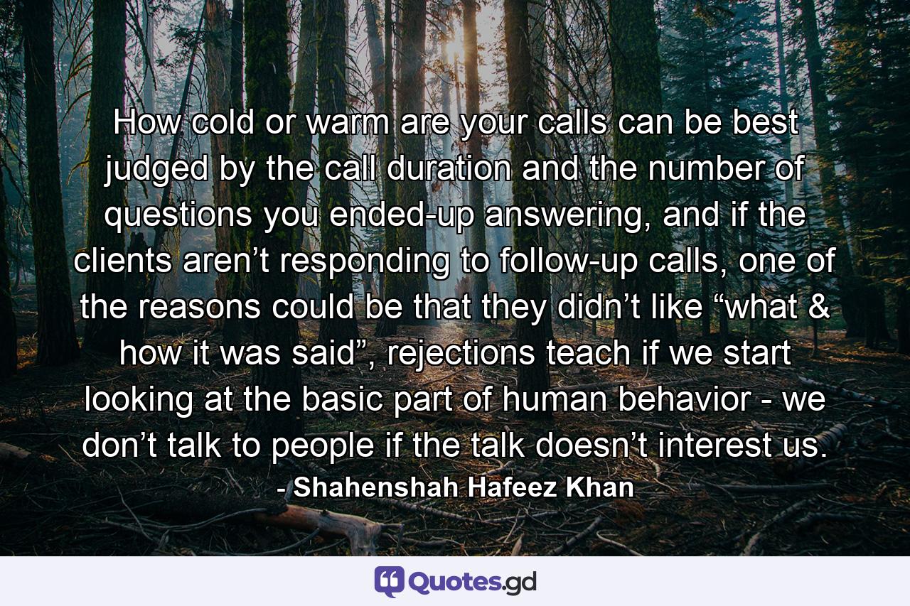 How cold or warm are your calls can be best judged by the call duration and the number of questions you ended-up answering, and if the clients aren’t responding to follow-up calls, one of the reasons could be that they didn’t like “what & how it was said”, rejections teach if we start looking at the basic part of human behavior - we don’t talk to people if the talk doesn’t interest us. - Quote by Shahenshah Hafeez Khan