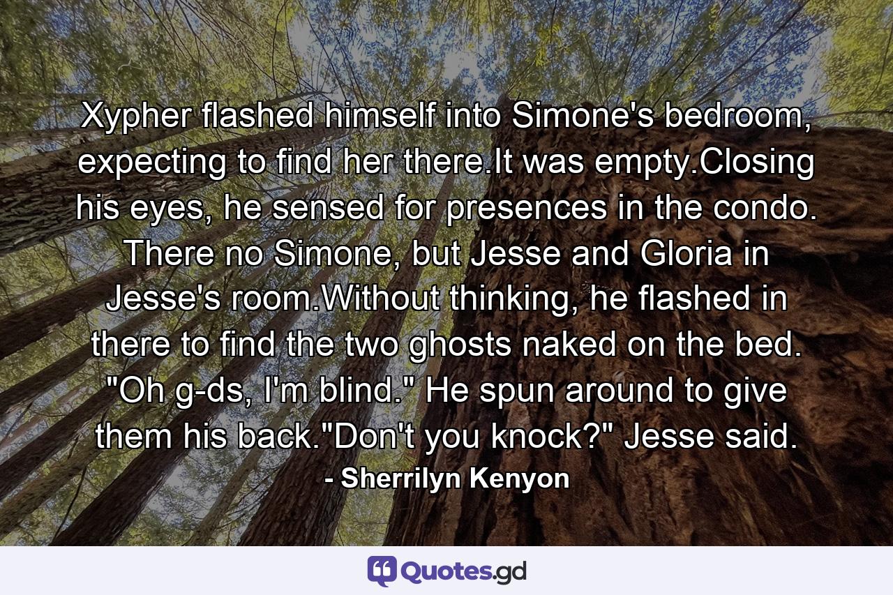 Xypher flashed himself into Simone's bedroom, expecting to find her there.It was empty.Closing his eyes, he sensed for presences in the condo. There no Simone, but Jesse and Gloria in Jesse's room.Without thinking, he flashed in there to find the two ghosts naked on the bed. 