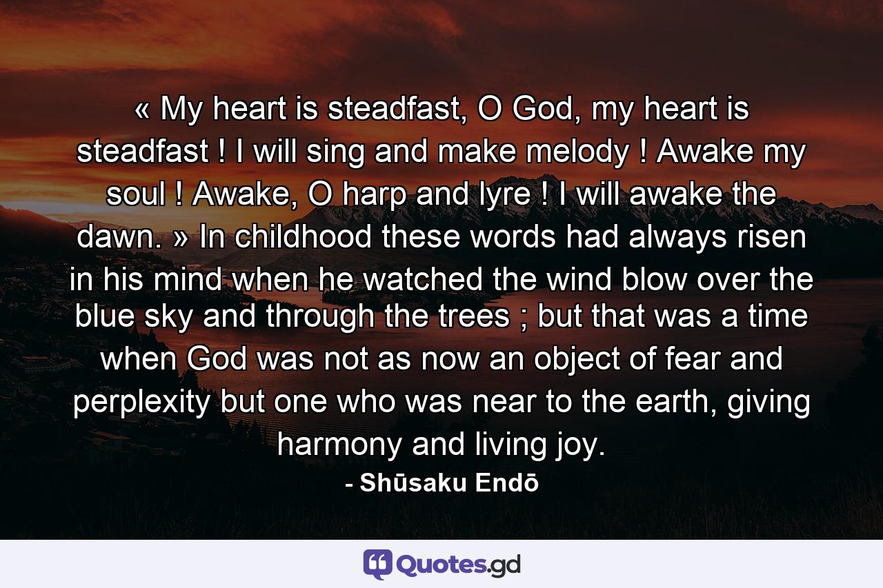 « My heart is steadfast, O God, my heart is steadfast ! I will sing and make melody ! Awake my soul ! Awake, O harp and lyre ! I will awake the dawn. » In childhood these words had always risen in his mind when he watched the wind blow over the blue sky and through the trees ; but that was a time when God was not as now an object of fear and perplexity but one who was near to the earth, giving harmony and living joy.  - Quote by Shūsaku Endō