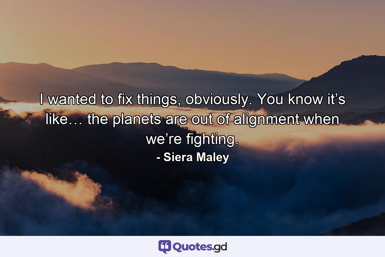 I wanted to fix things, obviously. You know it’s like… the planets are out of alignment when we’re fighting. - Quote by Siera Maley