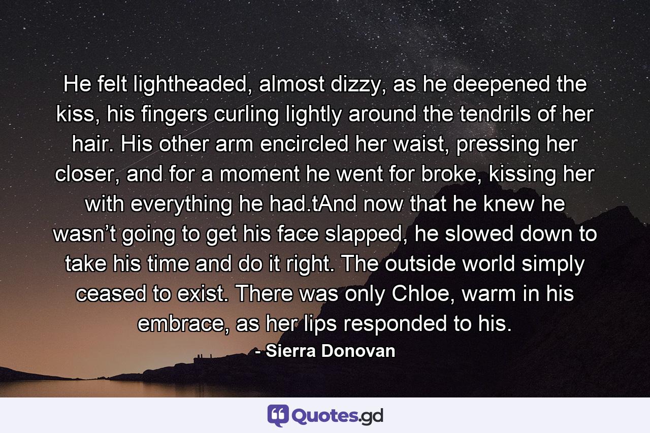 He felt lightheaded, almost dizzy, as he deepened the kiss, his fingers curling lightly around the tendrils of her hair. His other arm encircled her waist, pressing her closer, and for a moment he went for broke, kissing her with everything he had.tAnd now that he knew he wasn’t going to get his face slapped, he slowed down to take his time and do it right. The outside world simply ceased to exist. There was only Chloe, warm in his embrace, as her lips responded to his. - Quote by Sierra Donovan