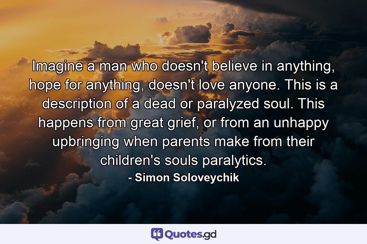 Imagine a man who doesn't believe in anything, hope for anything, doesn't love anyone. This is a description of a dead or paralyzed soul. This happens from great grief, or from an unhappy upbringing when parents make from their children's souls paralytics. - Quote by Simon Soloveychik