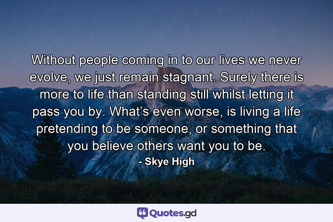Without people coming in to our lives we never evolve, we just remain stagnant. Surely there is more to life than standing still whilst letting it pass you by. What’s even worse, is living a life pretending to be someone, or something that you believe others want you to be. - Quote by Skye High