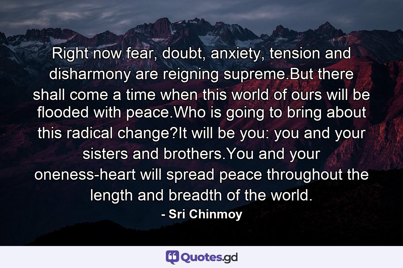 Right now fear, doubt, anxiety, tension and disharmony are reigning supreme.But there shall come a time when this world of ours will be flooded with peace.Who is going to bring about this radical change?It will be you: you and your sisters and brothers.You and your oneness-heart will spread peace throughout the length and breadth of the world. - Quote by Sri Chinmoy