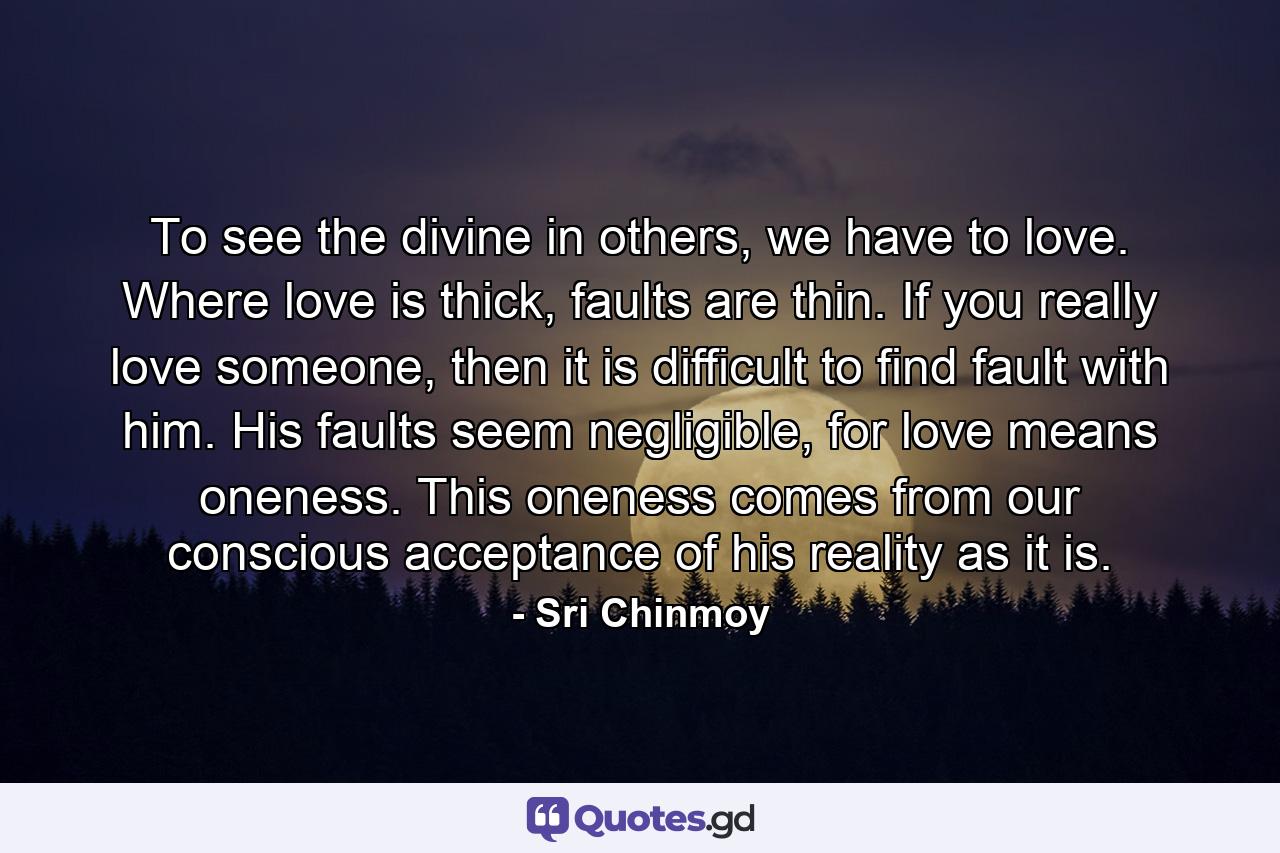 To see the divine in others, we have to love. Where love is thick, faults are thin. If you really love someone, then it is difficult to find fault with him. His faults seem negligible, for love means oneness. This oneness comes from our conscious acceptance of his reality as it is. - Quote by Sri Chinmoy