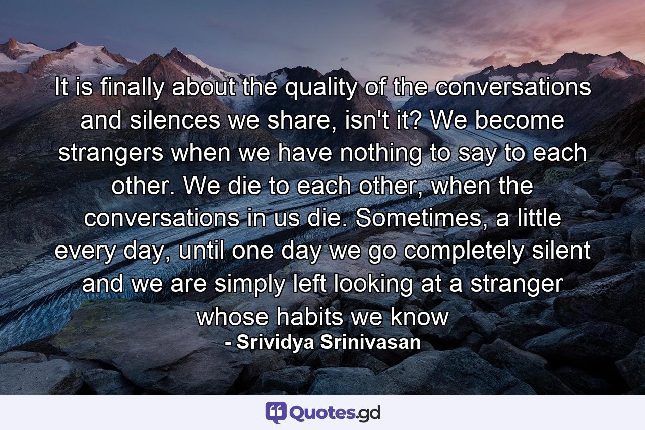 It is finally about the quality of the conversations and silences we share, isn't it? We become strangers when we have nothing to say to each other. We die to each other, when the conversations in us die. Sometimes, a little every day, until one day we go completely silent and we are simply left looking at a stranger whose habits we know - Quote by Srividya Srinivasan