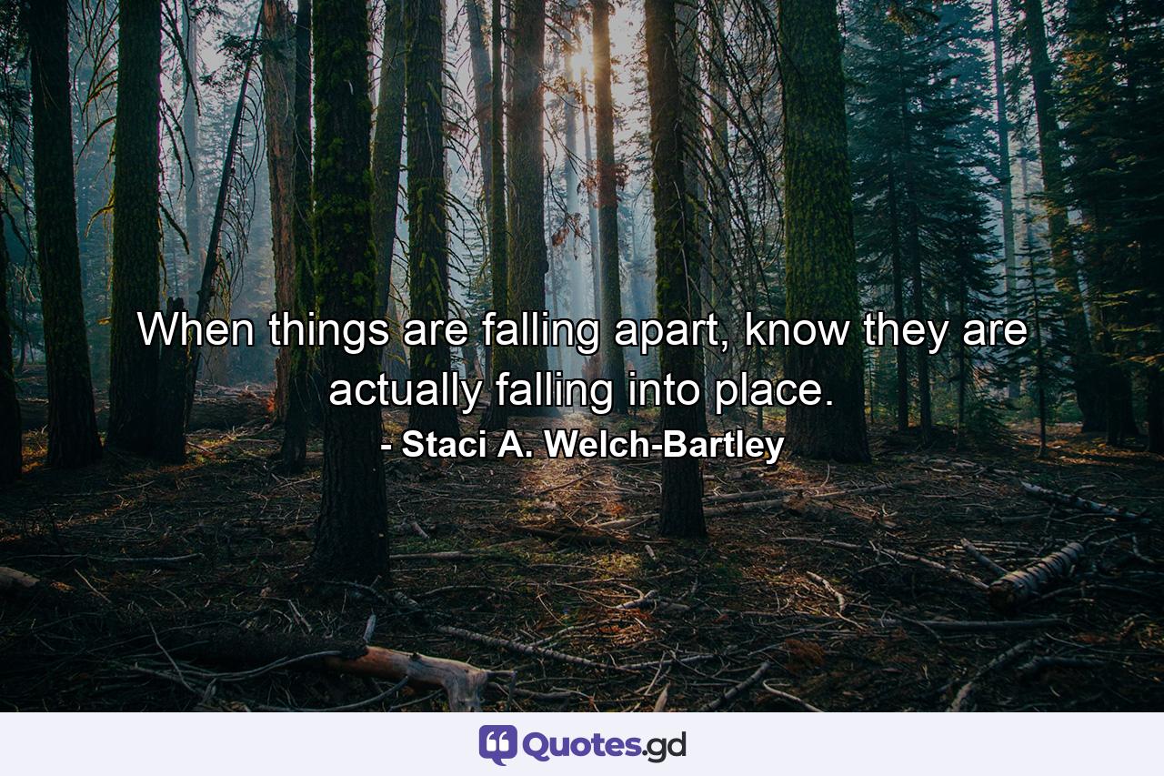 When things are falling apart, know they are actually falling into place. - Quote by Staci A. Welch-Bartley