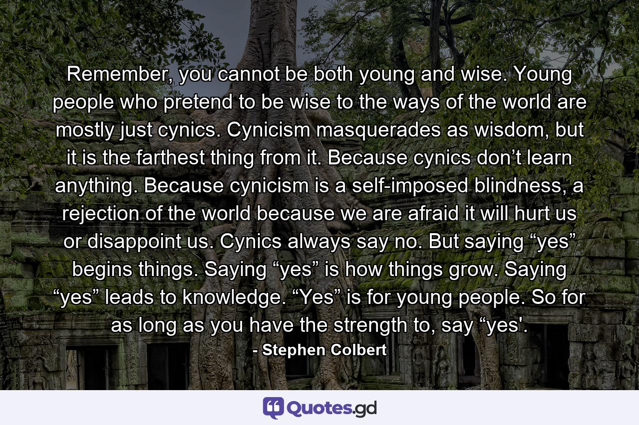 Remember, you cannot be both young and wise. Young people who pretend to be wise to the ways of the world are mostly just cynics. Cynicism masquerades as wisdom, but it is the farthest thing from it. Because cynics don’t learn anything. Because cynicism is a self-imposed blindness, a rejection of the world because we are afraid it will hurt us or disappoint us. Cynics always say no. But saying “yes” begins things. Saying “yes” is how things grow. Saying “yes” leads to knowledge. “Yes” is for young people. So for as long as you have the strength to, say “yes'. - Quote by Stephen Colbert