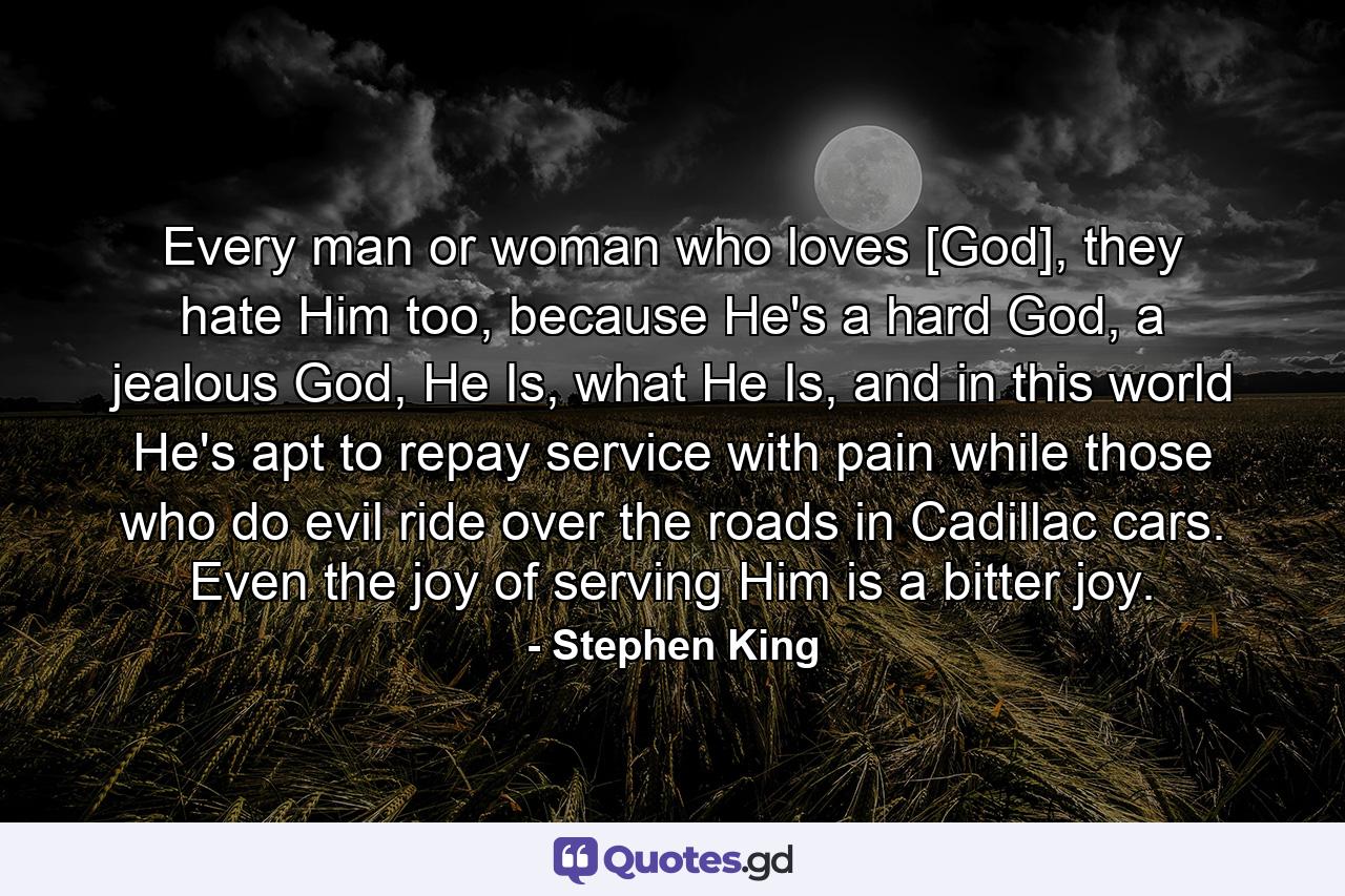 Every man or woman who loves [God], they hate Him too, because He's a hard God, a jealous God, He Is, what He Is, and in this world He's apt to repay service with pain while those who do evil ride over the roads in Cadillac cars. Even the joy of serving Him is a bitter joy. - Quote by Stephen King