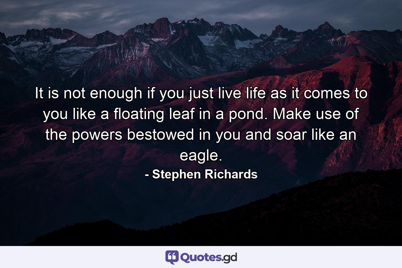 It is not enough if you just live life as it comes to you like a floating leaf in a pond. Make use of the powers bestowed in you and soar like an eagle. - Quote by Stephen Richards