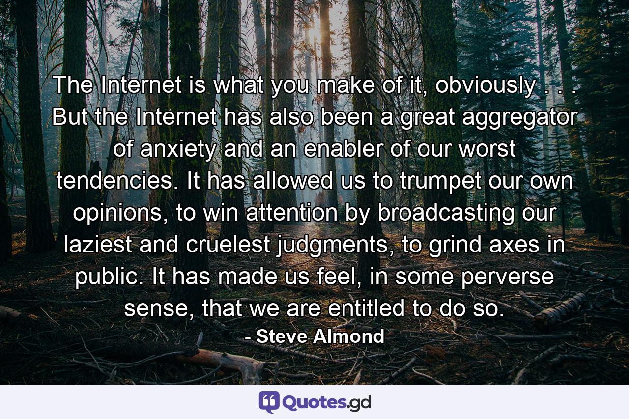 The Internet is what you make of it, obviously . . . But the Internet has also been a great aggregator of anxiety and an enabler of our worst tendencies. It has allowed us to trumpet our own opinions, to win attention by broadcasting our laziest and cruelest judgments, to grind axes in public. It has made us feel, in some perverse sense, that we are entitled to do so. - Quote by Steve Almond