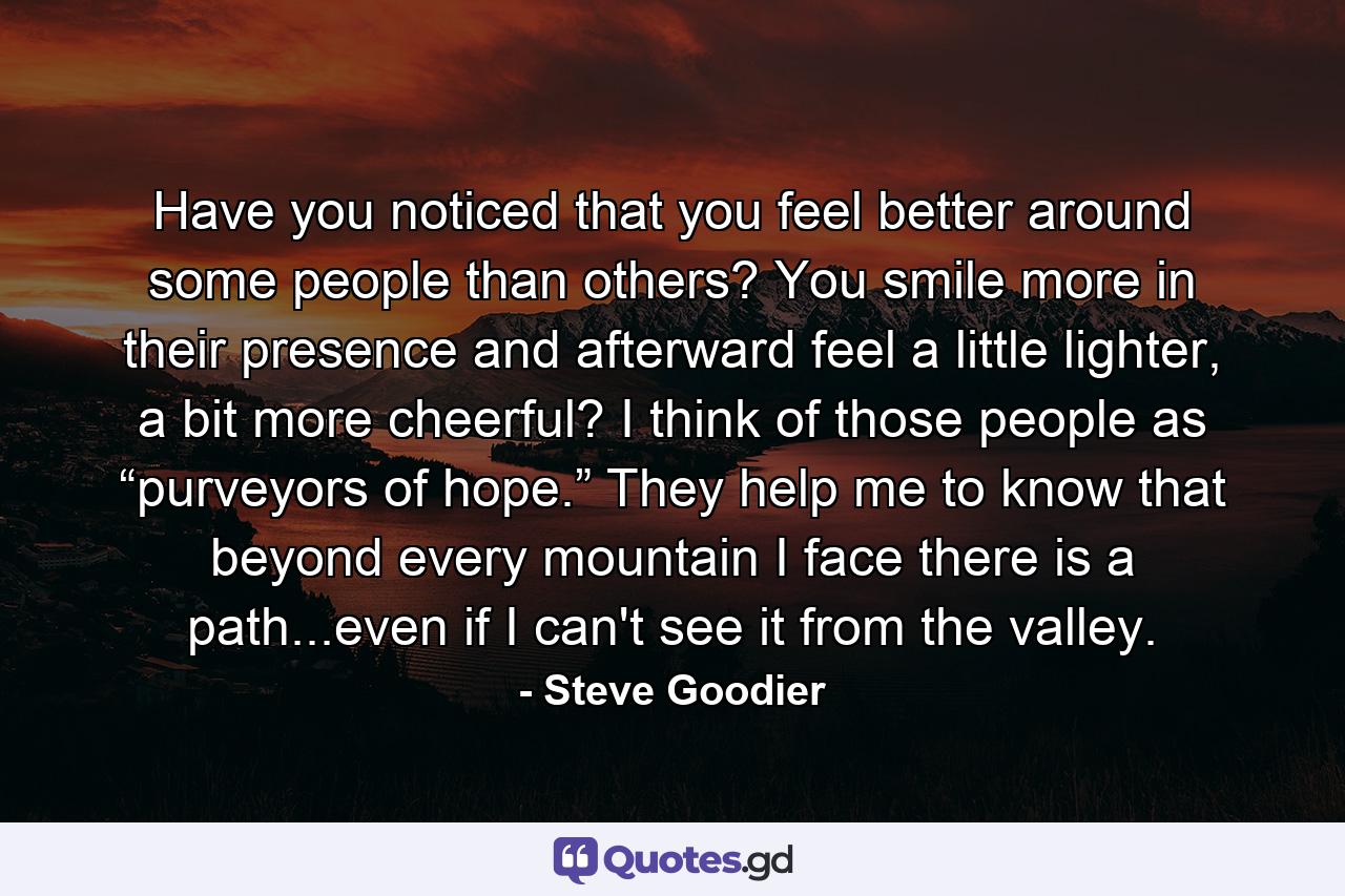 Have you noticed that you feel better around some people than others? You smile more in their presence and afterward feel a little lighter, a bit more cheerful? I think of those people as “purveyors of hope.” They help me to know that beyond every mountain I face there is a path...even if I can't see it from the valley. - Quote by Steve Goodier