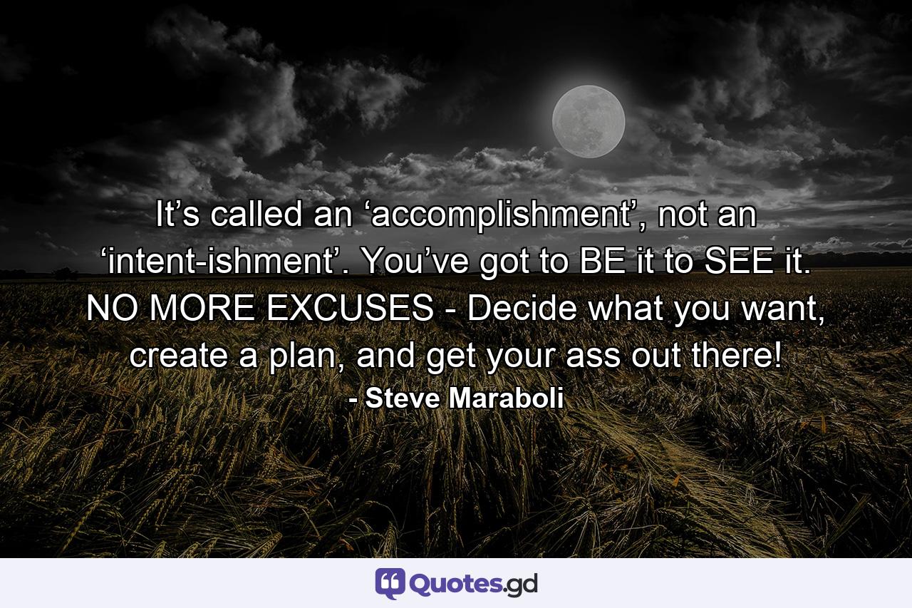 It’s called an ‘accomplishment’, not an ‘intent-ishment’. You’ve got to BE it to SEE it. NO MORE EXCUSES - Decide what you want, create a plan, and get your ass out there! - Quote by Steve Maraboli