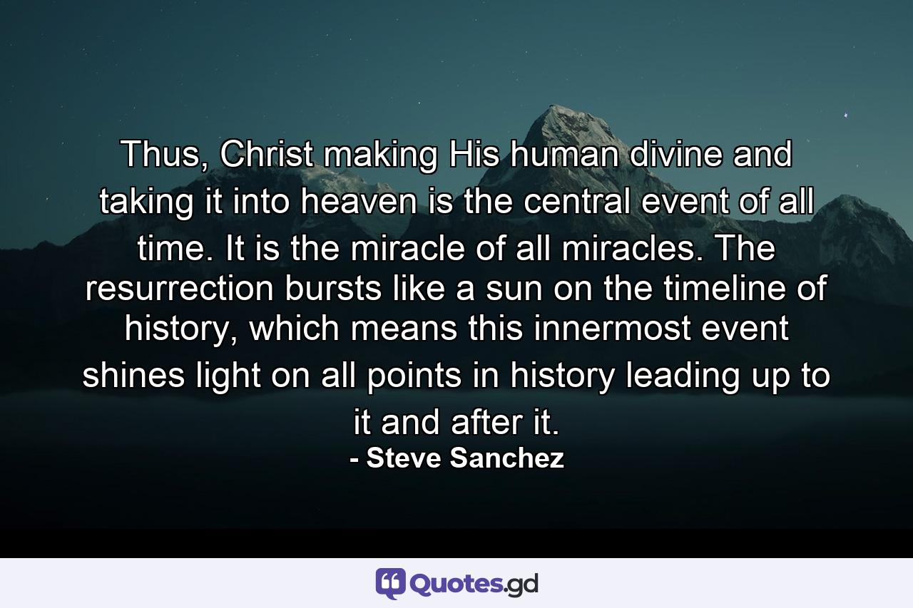 Thus, Christ making His human divine and taking it into heaven is the central event of all time. It is the miracle of all miracles. The resurrection bursts like a sun on the timeline of history, which means this innermost event shines light on all points in history leading up to it and after it. - Quote by Steve Sanchez