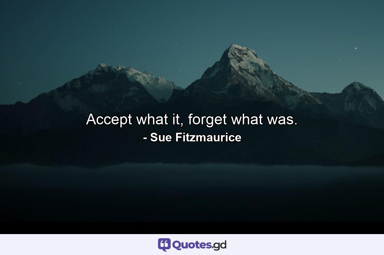 Accept what it, forget what was. - Quote by Sue Fitzmaurice