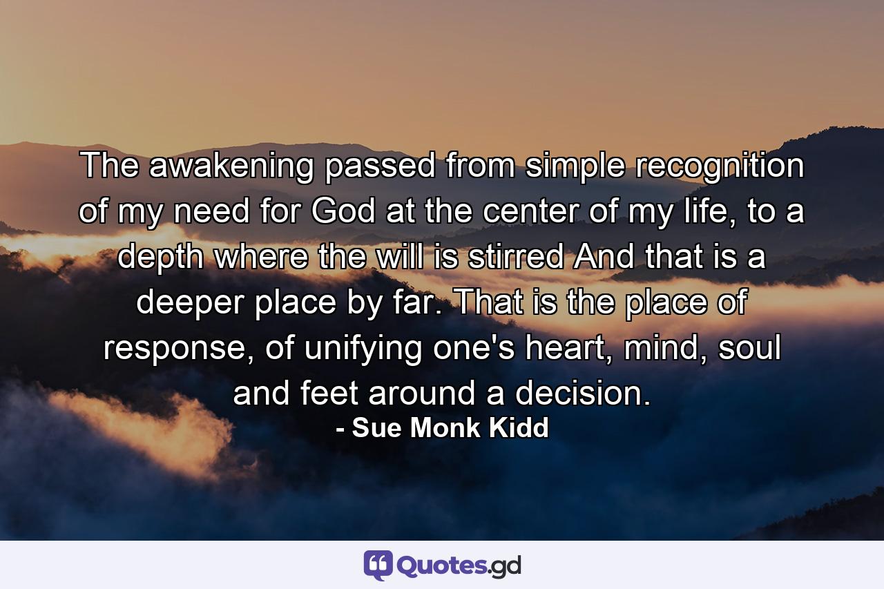 The awakening passed from simple recognition of my need for God at the center of my life, to a depth where the will is stirred And that is a deeper place by far. That is the place of response, of unifying one's heart, mind, soul and feet around a decision. - Quote by Sue Monk Kidd