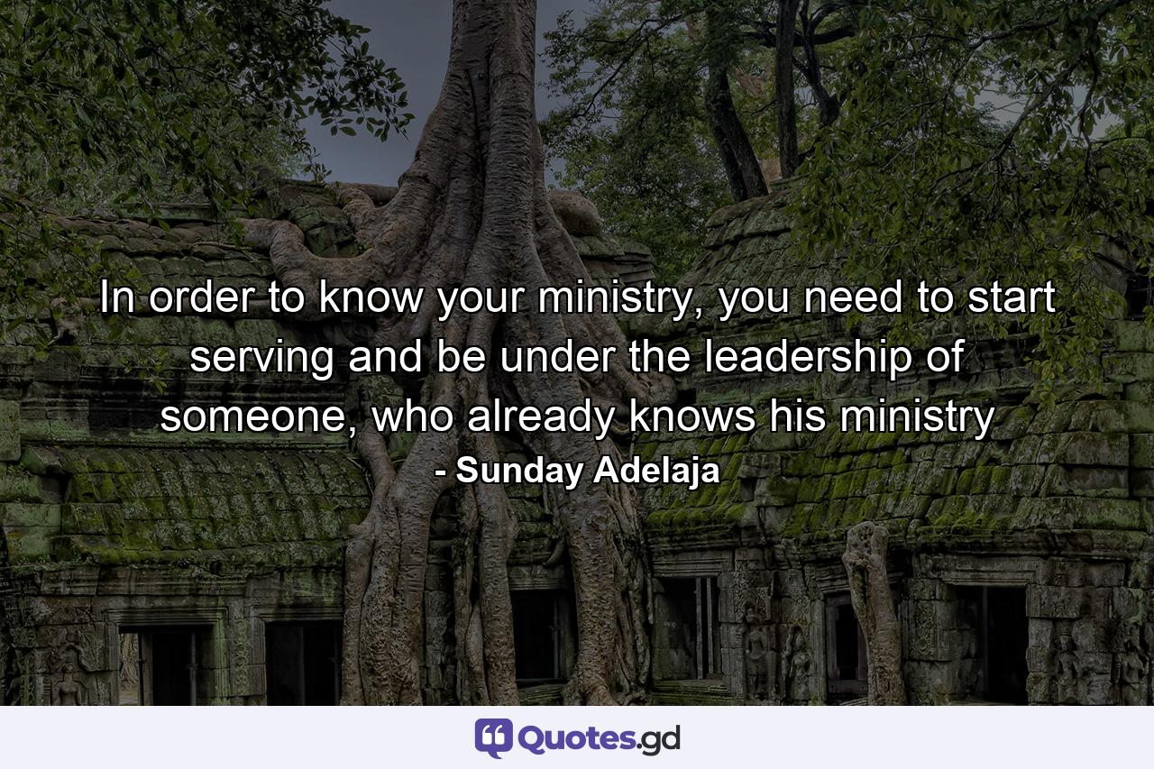 In order to know your ministry, you need to start serving and be under the leadership of someone, who already knows his ministry - Quote by Sunday Adelaja