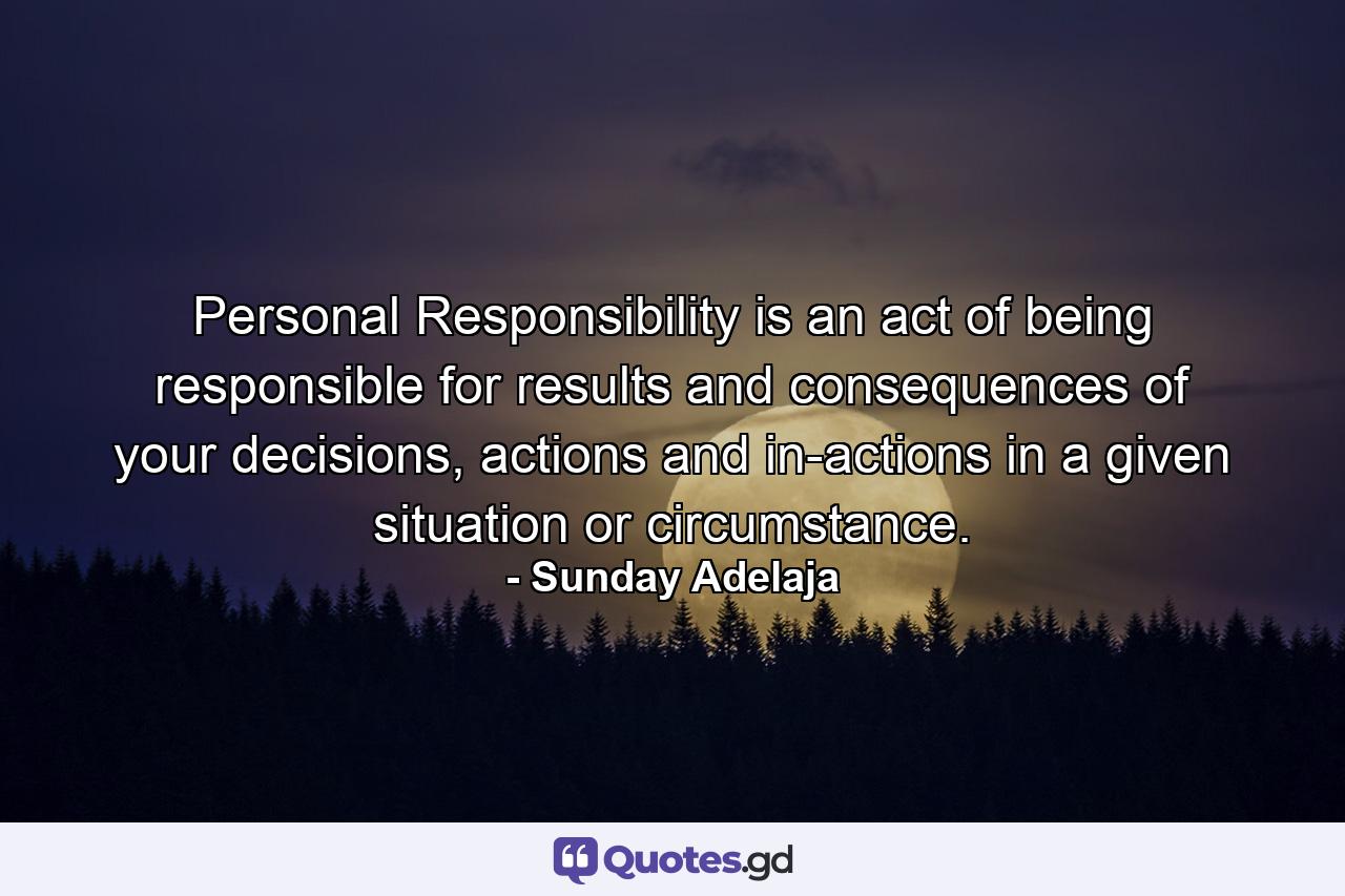 Personal Responsibility is an act of being responsible for results and consequences of your decisions, actions and in-actions in a given situation or circumstance. - Quote by Sunday Adelaja