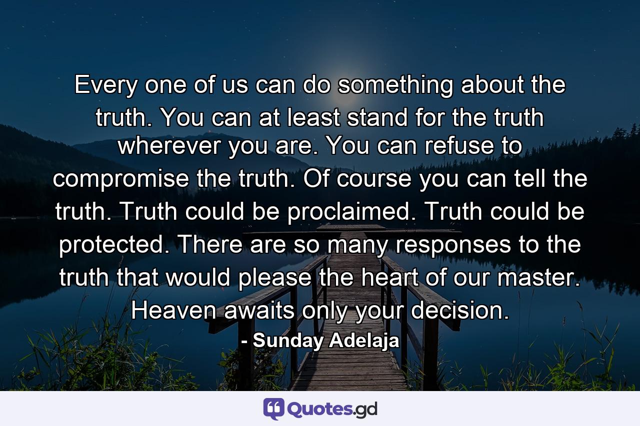 Every one of us can do something about the truth. You can at least stand for the truth wherever you are. You can refuse to compromise the truth. Of course you can tell the truth. Truth could be proclaimed. Truth could be protected. There are so many responses to the truth that would please the heart of our master. Heaven awaits only your decision. - Quote by Sunday Adelaja