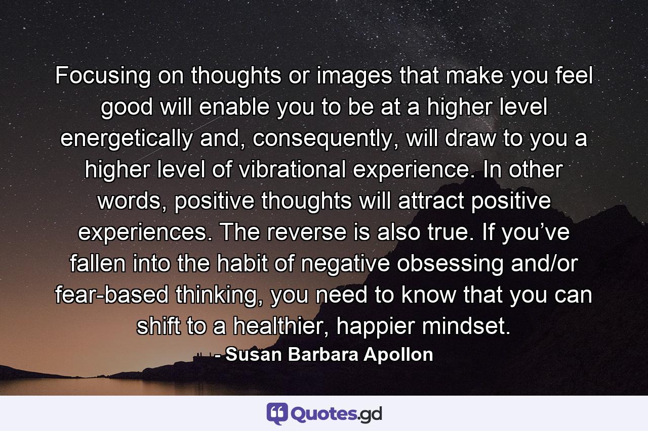 Focusing on thoughts or images that make you feel good will enable you to be at a higher level energetically and, consequently, will draw to you a higher level of vibrational experience. In other words, positive thoughts will attract positive experiences. The reverse is also true. If you’ve fallen into the habit of negative obsessing and/or fear-based thinking, you need to know that you can shift to a healthier, happier mindset. - Quote by Susan Barbara Apollon