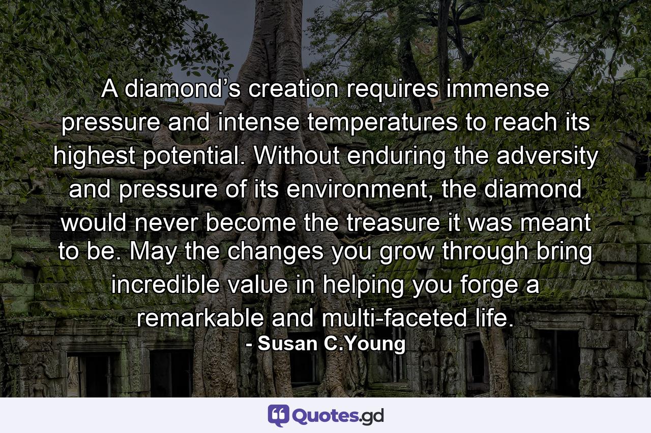 A diamond’s creation requires immense pressure and intense temperatures to reach its highest potential. Without enduring the adversity and pressure of its environment, the diamond would never become the treasure it was meant to be. May the changes you grow through bring incredible value in helping you forge a remarkable and multi-faceted life. - Quote by Susan C.Young