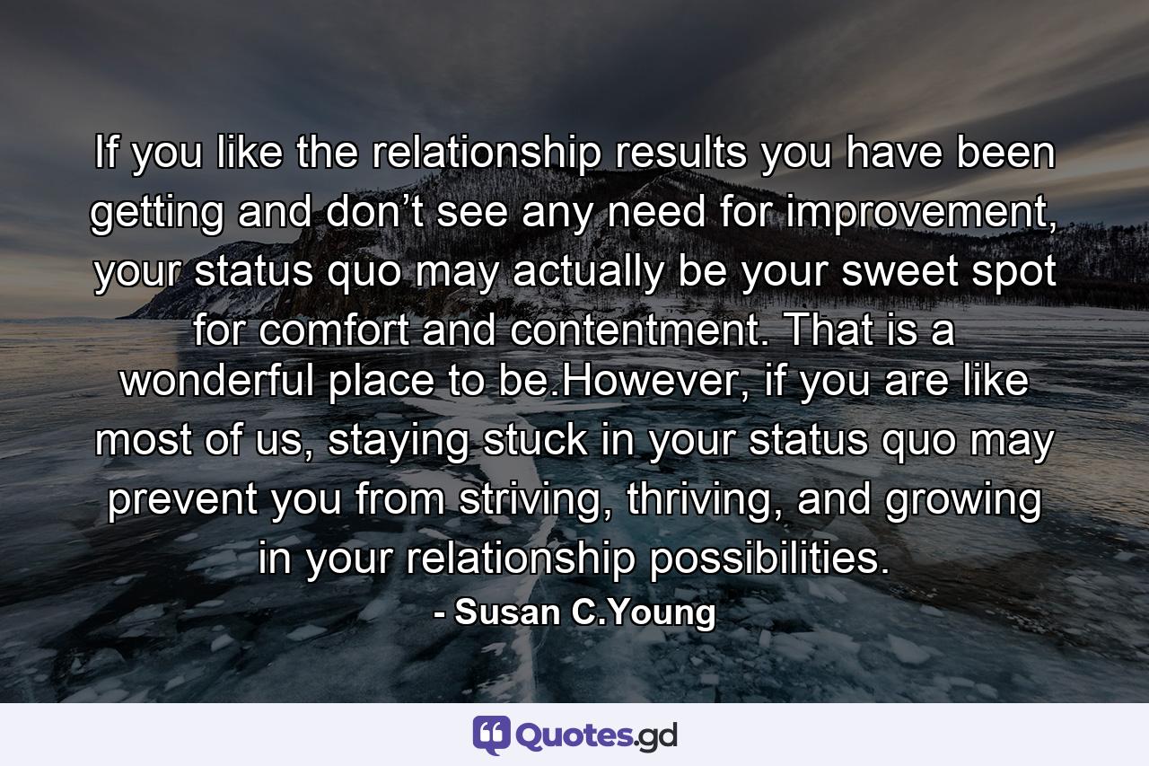 If you like the relationship results you have been getting and don’t see any need for improvement, your status quo may actually be your sweet spot for comfort and contentment. That is a wonderful place to be.However, if you are like most of us, staying stuck in your status quo may prevent you from striving, thriving, and growing in your relationship possibilities. - Quote by Susan C.Young