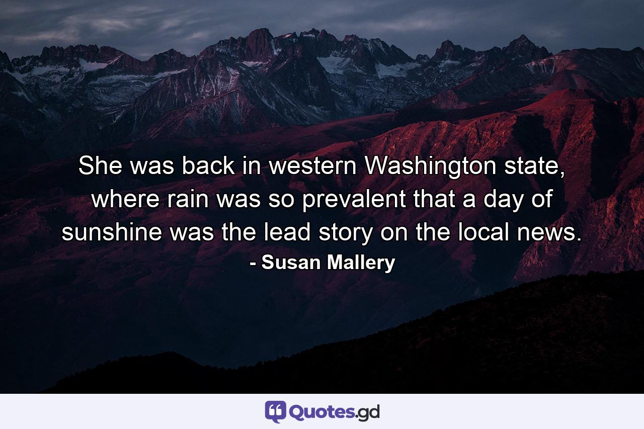 She was back in western Washington state, where rain was so prevalent that a day of sunshine was the lead story on the local news. - Quote by Susan Mallery