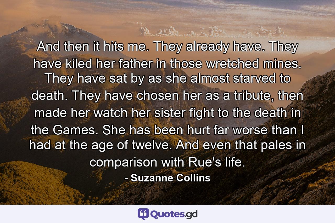 And then it hits me. They already have. They have kiled her father in those wretched mines. They have sat by as she almost starved to death. They have chosen her as a tribute, then made her watch her sister fight to the death in the Games. She has been hurt far worse than I had at the age of twelve. And even that pales in comparison with Rue's life. - Quote by Suzanne Collins