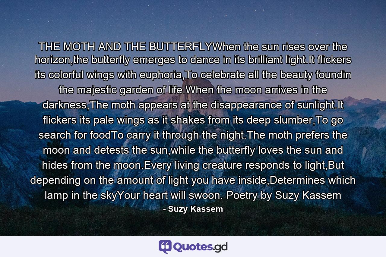 THE MOTH AND THE BUTTERFLYWhen the sun rises over the horizon,the butterfly emerges to dance in its brilliant light.It flickers its colorful wings with euphoria,To celebrate all the beauty foundin the majestic garden of life.When the moon arrives in the darkness,The moth appears at the disappearance of sunlight.It flickers its pale wings as it shakes from its deep slumber,To go search for foodTo carry it through the night.The moth prefers the moon and detests the sun,while the butterfly loves the sun and hides from the moon.Every living creature responds to light,But depending on the amount of light you have inside,Determines which lamp in the skyYour heart will swoon. Poetry by Suzy Kassem - Quote by Suzy Kassem