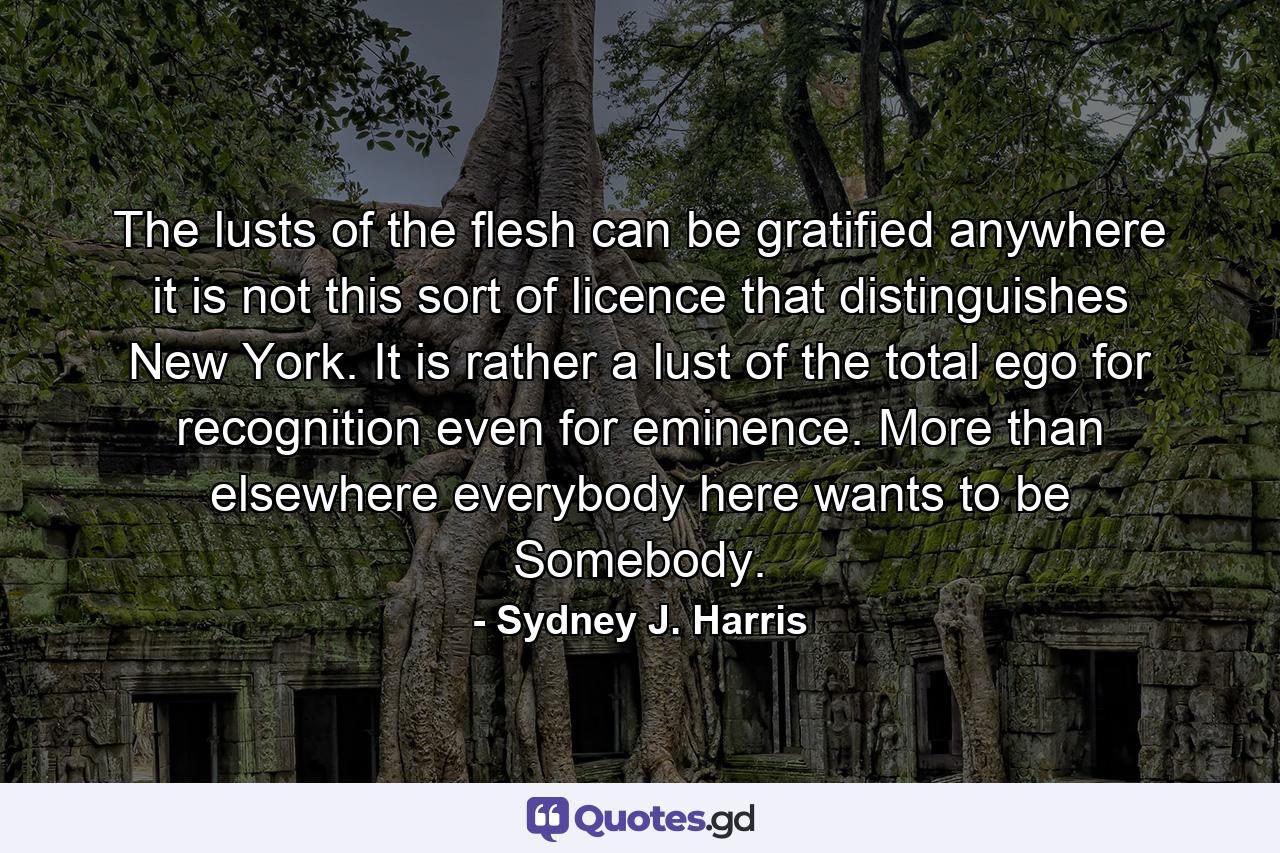 The lusts of the flesh can be gratified anywhere  it is not this sort of licence that distinguishes New York. It is  rather  a lust of the total ego for recognition  even for eminence. More than elsewhere  everybody here wants to be Somebody. - Quote by Sydney J. Harris